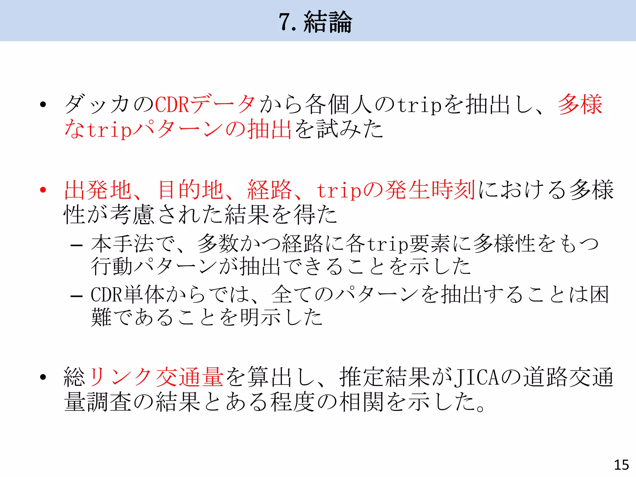 7.結論
• ダッカのCDRデータから各個人のtripを抽出し、多様
なtripパターンの抽出を試みた
• 出発地、目的地、経路、tripの発生時刻における多様
性が考慮された結果を得た
– 本手法で、多数かつ経路に各trip要素に多様性をもつ
行動パターンが抽出できることを示した
– CDR単体からでは、全てのパターンを抽出することは困
難であることを明示した

• 総リンク交通量を算出し、推定結果がJICAの道路交通
量調査の結果とある程度の相関を示した。
15

 