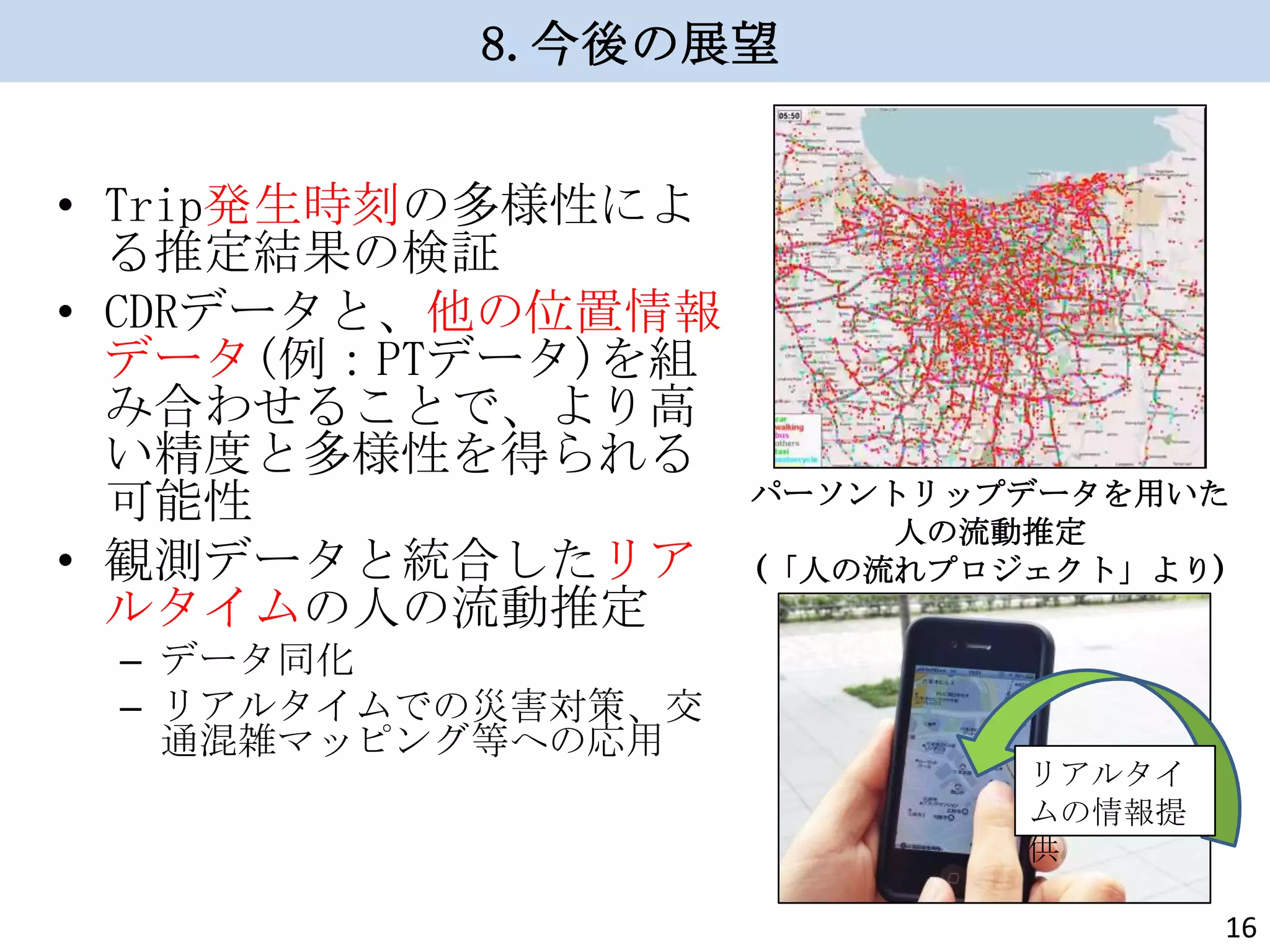 8.今後の展望
• Trip発生時刻の多様性によ
る推定結果の検証
• CDRデータと、他の位置情報
データ(例：PTデータ)を組
み合わせることで、より高
い精度と多様性を得られる
可能性
• 観測データと統合したリア
ルタイムの人の流動推定
– データ同化
– リアルタイムでの災害対策、交
通混雑マッピング等への応用

パーソントリップデータを用いた
人の流動推定
(「人の流れプロジェクト」より)

リアルタイ
ムの情報提
供
16

 