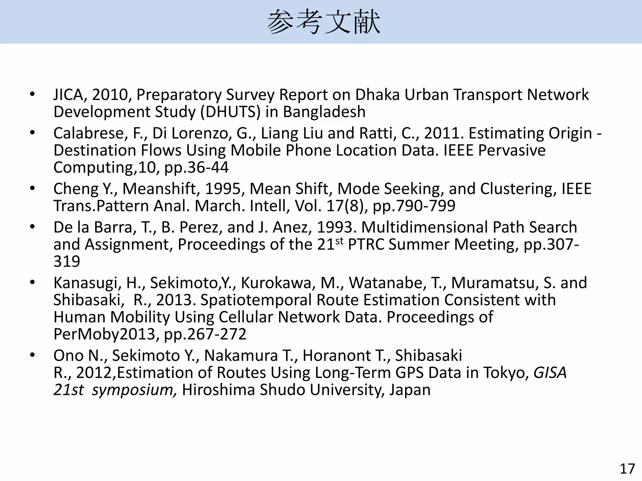 参考文献
• JICA, 2010, Preparatory Survey Report on Dhaka Urban Transport Network
Development Study (DHUTS) in Bangladesh
• Calabrese, F., Di Lorenzo, G., Liang Liu and Ratti, C., 2011. Estimating Origin Destination Flows Using Mobile Phone Location Data. IEEE Pervasive
Computing,10, pp.36-44
• Cheng Y., Meanshift, 1995, Mean Shift, Mode Seeking, and Clustering, IEEE
Trans.Pattern Anal. March. Intell, Vol. 17(8), pp.790-799
• De la Barra, T., B. Perez, and J. Anez, 1993. Multidimensional Path Search
and Assignment, Proceedings of the 21st PTRC Summer Meeting, pp.307319
• Kanasugi, H., Sekimoto,Y., Kurokawa, M., Watanabe, T., Muramatsu, S. and
Shibasaki, R., 2013. Spatiotemporal Route Estimation Consistent with
Human Mobility Using Cellular Network Data. Proceedings of
PerMoby2013, pp.267-272
• Ono N., Sekimoto Y., Nakamura T., Horanont T., Shibasaki
R., 2012,Estimation of Routes Using Long-Term GPS Data in Tokyo, GISA
21st symposium, Hiroshima Shudo University, Japan

17

 