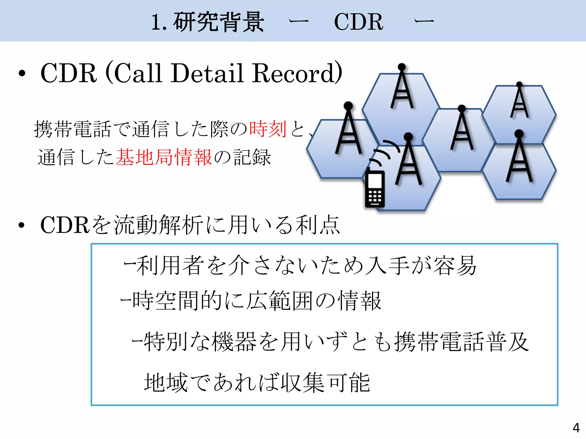 1.研究背景 ー

CDR

ー

• CDR (Call Detail Record)
携帯電話で通信した際の時刻と、
通信した基地局情報の記録

• CDRを流動解析に用いる利点

ｰ利用者を介さないため入手が容易
ｰ時空間的に広範囲の情報
ｰ特別な機器を用いずとも携帯電話普及

地域であれば収集可能
4

 