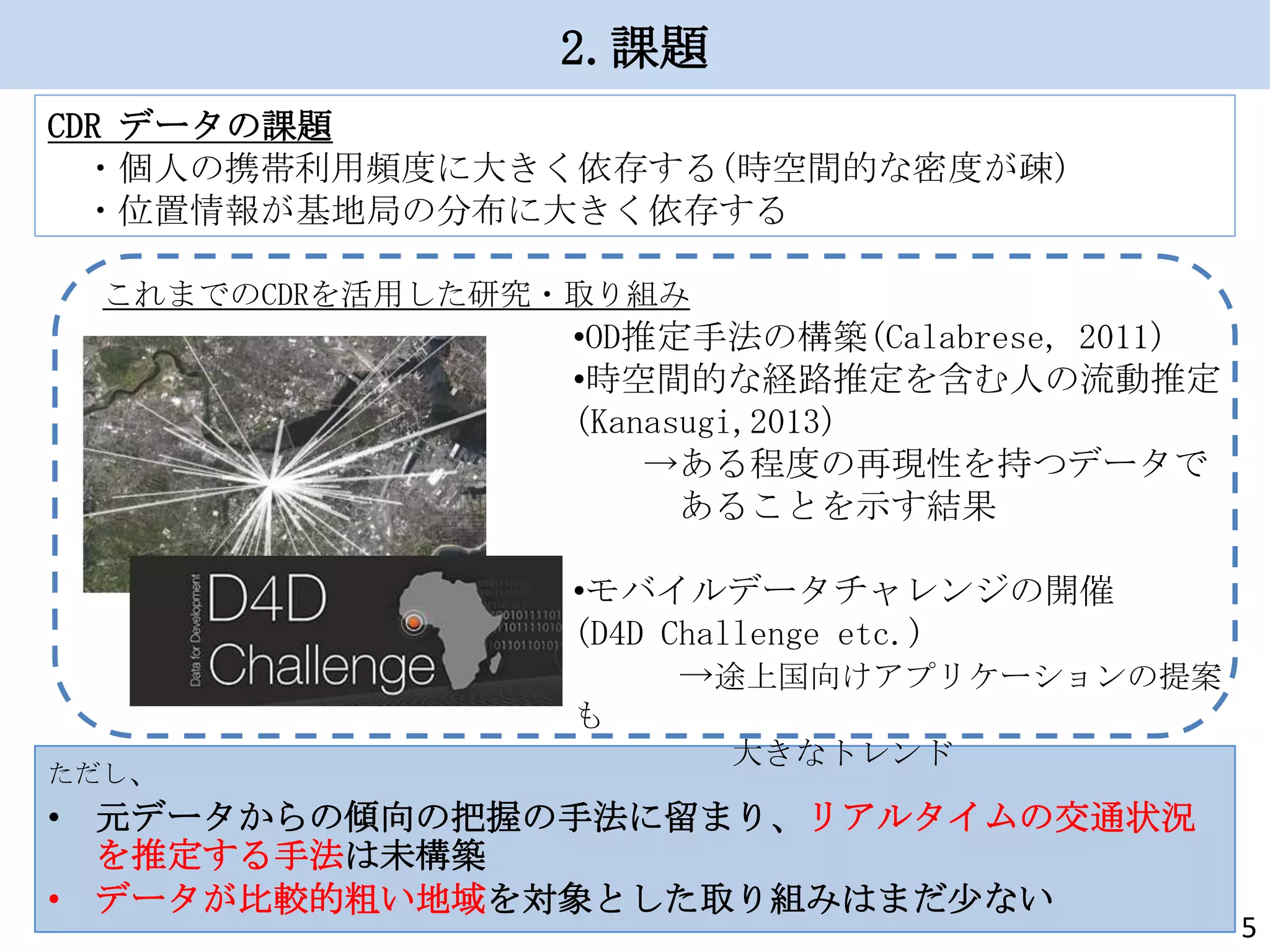 2.課題
CDR データの課題
・個人の携帯利用頻度に大きく依存する(時空間的な密度が疎)
・位置情報が基地局の分布に大きく依存する
これまでのCDRを活用した研究・取り組み

•OD推定手法の構築(Calabrese, 2011)
•時空間的な経路推定を含む人の流動推定
(Kanasugi,2013)
→ある程度の再現性を持つデータで
あることを示す結果

•モバイルデータチャレンジの開催
(D4D Challenge etc.)
→途上国向けアプリケーションの提案
も
ただし、

大きなトレンド

• 元データからの傾向の把握の手法に留まり、リアルタイムの交通状況
を推定する手法は未構築
• データが比較的粗い地域を対象とした取り組みはまだ少ない

5

 