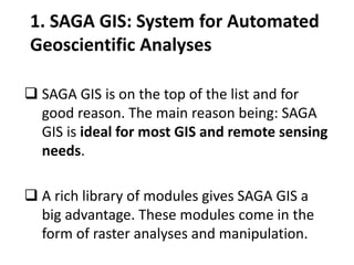 1. SAGA GIS: System for Automated
Geoscientific Analyses
 SAGA GIS is on the top of the list and for
good reason. The main reason being: SAGA
GIS is ideal for most GIS and remote sensing
needs.
 A rich library of modules gives SAGA GIS a
big advantage. These modules come in the
form of raster analyses and manipulation.
 