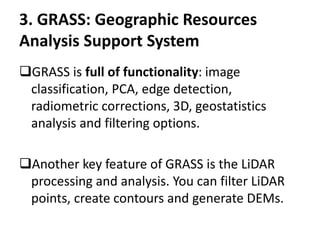 3. GRASS: Geographic Resources
Analysis Support System
GRASS is full of functionality: image
classification, PCA, edge detection,
radiometric corrections, 3D, geostatistics
analysis and filtering options.
Another key feature of GRASS is the LiDAR
processing and analysis. You can filter LiDAR
points, create contours and generate DEMs.
 