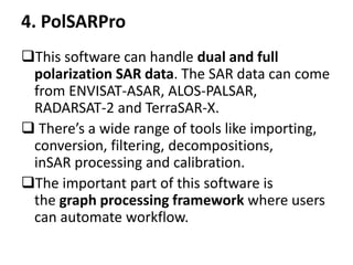 4. PolSARPro
This software can handle dual and full
polarization SAR data. The SAR data can come
from ENVISAT-ASAR, ALOS-PALSAR,
RADARSAT-2 and TerraSAR-X.
 There’s a wide range of tools like importing,
conversion, filtering, decompositions,
inSAR processing and calibration.
The important part of this software is
the graph processing framework where users
can automate workflow.
 