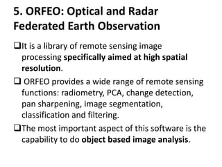 5. ORFEO: Optical and Radar
Federated Earth Observation
It is a library of remote sensing image
processing specifically aimed at high spatial
resolution.
 ORFEO provides a wide range of remote sensing
functions: radiometry, PCA, change detection,
pan sharpening, image segmentation,
classification and filtering.
The most important aspect of this software is the
capability to do object based image analysis.
 