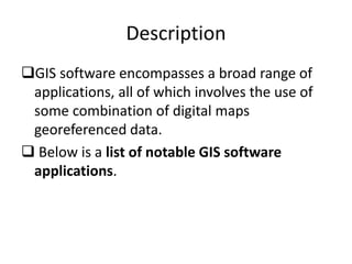 Description
GIS software encompasses a broad range of
applications, all of which involves the use of
some combination of digital maps
georeferenced data.
 Below is a list of notable GIS software
applications.
 