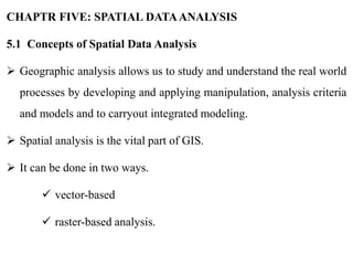 CHAPTR FIVE: SPATIAL DATAANALYSIS
5.1 Concepts of Spatial Data Analysis
 Geographic analysis allows us to study and understand the real world
processes by developing and applying manipulation, analysis criteria
and models and to carryout integrated modeling.
 Spatial analysis is the vital part of GIS.
 It can be done in two ways.
 vector-based
 raster-based analysis.
 