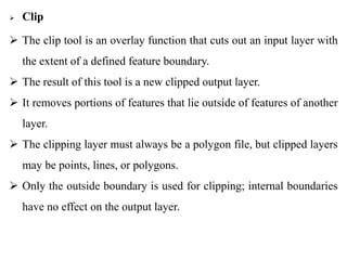  Clip
 The clip tool is an overlay function that cuts out an input layer with
the extent of a defined feature boundary.
 The result of this tool is a new clipped output layer.
 It removes portions of features that lie outside of features of another
layer.
 The clipping layer must always be a polygon file, but clipped layers
may be points, lines, or polygons.
 Only the outside boundary is used for clipping; internal boundaries
have no effect on the output layer.
 