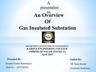 A
presentation
on
An Overview
Of
Gas Insulated Substation
DEPARTMENT OF ELECTRICAL ENGINEERING
RAJKIYA ENGINEERING COLLEGE
AMBEDKAR NAGAR-224122(U.P.)
April 2018
Presented By : Guided By:
Deepak Kumar Kannaujiya
Roll No. - 1673720703
Mr. Sonu Kumar
(Assistant Professor)
 