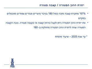 ‫יתרת ההון הפטורה / קצבה פטורה‬

 ‫• %76* מתקרת קצבה מזכה כפול 081 בניכוי פיצויים פטורים צמודים ומוכפלים‬
                                                             ‫במקדם‬
‫• את יתרת ההון הפטורה ניתן לקבל כהיוון קצבה או כקצבה פטורה. גובה הקצבה‬
                       ‫הפטורה שווה ליתרת ההון הפטורה מחולקת ב- 081‬


                                         ‫* עד שנת 5202 – שיעור מופחת‬
 