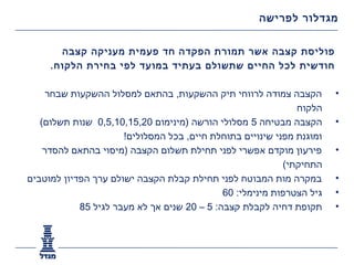 ‫מגדלור לפרישה‬


       ‫פוליסת קצבה אשר תמורת הפקדה חד פעמית מעניקה קצבה‬
     ‫חודשית לכל החיים שתשולם בעתיד במועד לפי בחירת הלקוח.‬

     ‫הקצבה צמודה לרווחי תיק ההשקעות, בהתאם למסלול ההשקעות שבחר‬         ‫•‬
                                                              ‫הלקוח‬
   ‫הקצבה מבטיחה 5 מסלולי הורשה )מינימום 02,51,01,5,0 שנות תשלום(‬       ‫•‬
                      ‫ומוגנת מפני שינויים בתוחלת חיים, בכל המסלולים!‬
    ‫פירעון מוקדם אפשרי לפני תחילת תשלום הקצבה )מיסוי בהתאם להסדר‬       ‫•‬
                                                           ‫התחיקתי(‬
‫במקרה מות המבוטח לפני תחילת קבלת הקצבה ישולם ערך הפדיון למוטבים‬        ‫•‬
                                             ‫גיל הצטרפות מינימלי: 06‬   ‫•‬
            ‫תקופת דחיה לקבלת קצבה: 5 – 02 שנים אך לא מעבר לגיל 58‬      ‫•‬
 