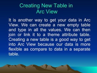 Creating New Table in  Arc View It is another way to get your data in Arc View. We can create a new empty table and type in all the values. We can then join or link it to a theme attribute table. Creating a new table is a good way to get into Arc View because our data is more flexible as compare to data in a separate table. 