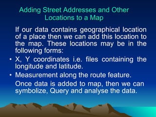 Adding Street Addresses and Other Locations to a Map If our data contains geographical location of a place then we can add this location to the map. These locations may be in the following forms: X, Y coordinates i.e. files containing the longitude and latitude. Measurement along the route feature. Once data is added to map, then we can  symbolize, Query and analyse the data. 