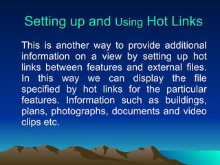 Setting up and  Using  Hot Links This is another way to provide additional information on a view by setting up hot links between features and external files. In this way we can display the file specified by hot links for the particular features. Information such as buildings, plans, photographs, documents and video clips etc. 