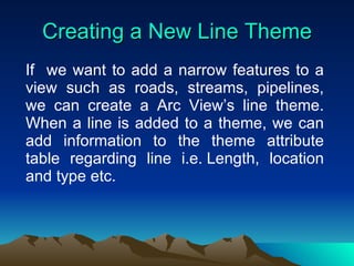 Creating a New Line Theme If  we want to add a narrow features to a view such as roads, streams, pipelines, we can create a Arc View’s line theme. When a line is added to a theme, we can add information to the theme attribute table regarding line i.e. Length, location and type etc. 