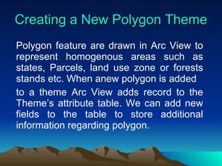 Creating a New Polygon Theme Polygon feature are drawn in Arc View to represent homogenous areas such as states, Parcels, land use zone or forests stands etc. When anew polygon is added to a theme Arc View adds record to the Theme’s attribute table. We can add new fields to the table to store additional information regarding polygon. 
