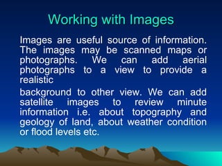 Working with Images Images are useful source of information. The images may be scanned maps or photographs. We can add aerial photographs to a view to provide a realistic background to other view. We can add satellite images to review minute information i.e. about topography and geology of land, about weather condition or flood levels etc. 