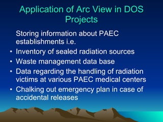 Application of Arc View in DOS Projects Storing information about PAEC establishments i.e. Inventory of sealed radiation sources  Waste management data base Data regarding the handling of radiation victims at various PAEC medical centers Chalking out emergency plan in case of accidental releases 