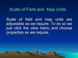Scale of Field and  Map Units Scale of field and map units are adjustable as we require. To do so we just click the view menu and choose properties as we require. 