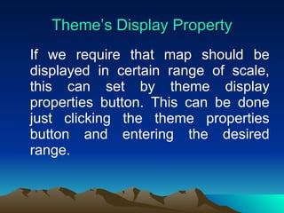 Theme’s Display Property If we require that map should be displayed in certain range of scale, this can set by theme display properties button. This can be done just clicking the theme properties button and entering the desired range. 