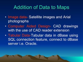 Addition of Data to Maps Image data-  Satellite images and Arial photographs Computer Aided Design-  CAD drawings with the use of CAD reader extension Tabular Data- Tabular data in dBase using SQL connection feature, connect to dBase server i.e. Oracle. 