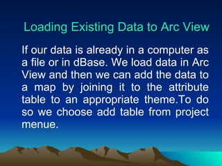 Loading Existing Data to Arc View If our data is already in a computer as a file or in dBase. We load data in Arc View and then we can add the data to a map by joining it to the attribute table to an appropriate theme.To do so we choose add table from project menue. 