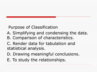Purpose of Classification
A. Simplifying and condensing the data.
B. Comparison of characteristics.
C. Render data for tabulation and
statistical analysis.
D. Drawing meaningful conclusions.
E. To study the relationships.
 