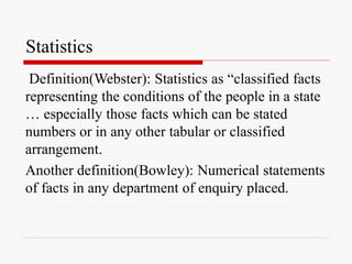 Statistics
Definition(Webster): Statistics as “classified facts
representing the conditions of the people in a state
… especially those facts which can be stated
numbers or in any other tabular or classified
arrangement.
Another definition(Bowley): Numerical statements
of facts in any department of enquiry placed.
 