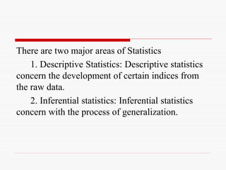 There are two major areas of Statistics
1. Descriptive Statistics: Descriptive statistics
concern the development of certain indices from
the raw data.
2. Inferential statistics: Inferential statistics
concern with the process of generalization.
 