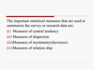 The important statistical measures that are used to
summarize the survey or research data are:
(i) Measures of central tendency
(ii) Measures of dispersion
(iii)Measures of asymmetry(skewness)
(iv)Measures of relation ship
 