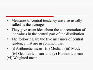 • Measures of central tendency are also usually
called as the averages
• They give us an idea about the concentration of
the values in the central part of the distribution.
• The following are the five measures of central
tendency that are in common use:
• (i) Arithmetic mean (ii) Median (iii) Mode
(iv) Geometric mean and (v) Harmonic mean
(vi) Weighted mean.
 