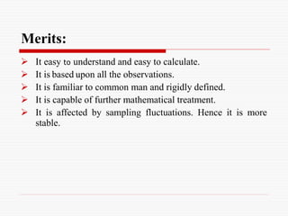 Merits:
 It easy to understand and easy to calculate.
 It is based upon all the observations.
 It is familiar to common man and rigidly defined.
 It is capable of further mathematical treatment.
 It is affected by sampling fluctuations. Hence it is more
stable.
 
