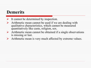 Demerits
 It cannot be determined by inspection.
 Arithmetic mean cannot be used if we are dealing with
qualitative characteristics, which cannot be measured
quantitatively like caste, religion, sex.
 Arithmetic mean cannot be obtained if a single observations
is missing or last.
 Arithmetic mean is very much affected by extreme values.
 