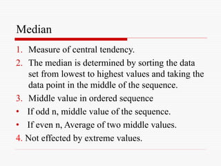 Median
1. Measure of central tendency.
2. The median is determined by sorting the data
set from lowest to highest values and taking the
data point in the middle of the sequence.
3. Middle value in ordered sequence
• If odd n, middle value of the sequence.
• If even n, Average of two middle values.
4. Not effected by extreme values.
 