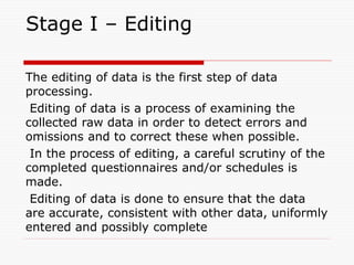 Stage I – Editing
The editing of data is the first step of data
processing.
Editing of data is a process of examining the
collected raw data in order to detect errors and
omissions and to correct these when possible.
In the process of editing, a careful scrutiny of the
completed questionnaires and/or schedules is
made.
Editing of data is done to ensure that the data
are accurate, consistent with other data, uniformly
entered and possibly complete
 