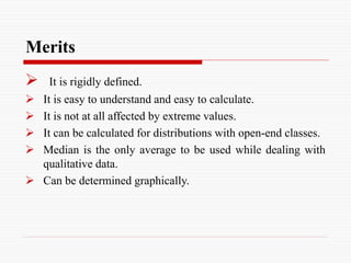 Merits
 It is rigidly defined.
 It is easy to understand and easy to calculate.
 It is not at all affected by extreme values.
 It can be calculated for distributions with open-end classes.
 Median is the only average to be used while dealing with
qualitative data.
 Can be determined graphically.
 