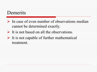 Demerits
 In case of even number of observations median
cannot be determined exactly.
 It is not based on all the observations.
 It is not capable of further mathematical
treatment.
 