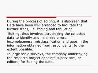 During the process of editing, it is also seen that
Data have been well arranged to facilitate the
further steps, i.e. coding and tabulation.
Editing, thus involves scrutinizing the collected
data to identify and minimize errors,
incompleteness, misclassification and gaps in the
information obtained from respondents, to the
extent possible.
In large scale surveys, the company undertaking
the research project appoints supervisors, or
editors, for Editing the data.
 