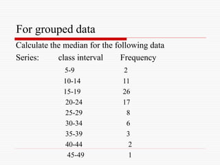 For grouped data
Calculate the median for the following data
Series: class interval Frequency
5-9 2
10-14 11
15-19 26
20-24 17
25-29 8
30-34 6
35-39 3
40-44 2
45-49 1
 