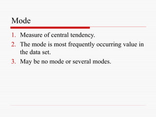 Mode
1. Measure of central tendency.
2. The mode is most frequently occurring value in
the data set.
3. May be no mode or several modes.
 