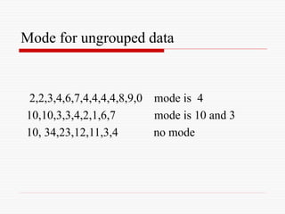 Mode for ungrouped data
2,2,3,4,6,7,4,4,4,4,8,9,0 mode is 4
10,10,3,3,4,2,1,6,7 mode is 10 and 3
10, 34,23,12,11,3,4 no mode
 