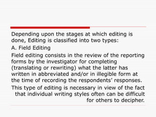 Depending upon the stages at which editing is
done, Editing is classified into two types:
A. Field Editing
Field editing consists in the review of the reporting
forms by the investigator for completing
(translating or rewriting) what the latter has
written in abbreviated and/or in illegible form at
the time of recording the respondents’ responses.
This type of editing is necessary in view of the fact
that individual writing styles often can be difficult
for others to decipher.
 