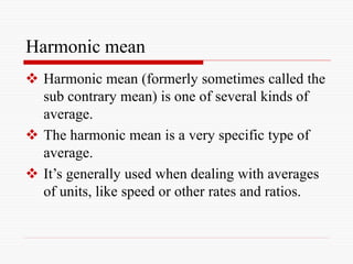 Harmonic mean
 Harmonic mean (formerly sometimes called the
sub contrary mean) is one of several kinds of
average.
 The harmonic mean is a very specific type of
average.
 It’s generally used when dealing with averages
of units, like speed or other rates and ratios.
 