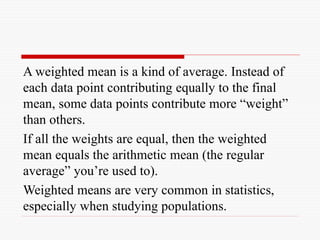 A weighted mean is a kind of average. Instead of
each data point contributing equally to the final
mean, some data points contribute more “weight”
than others.
If all the weights are equal, then the weighted
mean equals the arithmetic mean (the regular
average” you’re used to).
Weighted means are very common in statistics,
especially when studying populations.
 