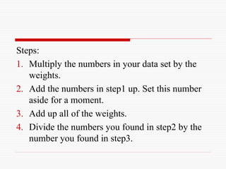 Steps:
1. Multiply the numbers in your data set by the
weights.
2. Add the numbers in step1 up. Set this number
aside for a moment.
3. Add up all of the weights.
4. Divide the numbers you found in step2 by the
number you found in step3.
 