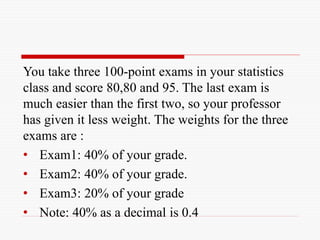 You take three 100-point exams in your statistics
class and score 80,80 and 95. The last exam is
much easier than the first two, so your professor
has given it less weight. The weights for the three
exams are :
• Exam1: 40% of your grade.
• Exam2: 40% of your grade.
• Exam3: 20% of your grade
• Note: 40% as a decimal is 0.4
 