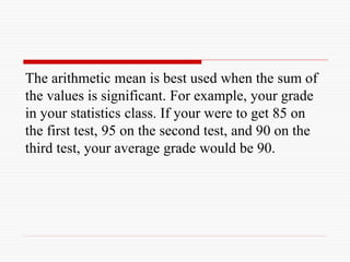 The arithmetic mean is best used when the sum of
the values is significant. For example, your grade
in your statistics class. If your were to get 85 on
the first test, 95 on the second test, and 90 on the
third test, your average grade would be 90.
 