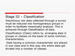 Stage III – Classification
Voluminous raw data collected through a survey
must be reduced into homogeneous groups in
order to facilitate meaningful analysis. This is
achieved through Classification of data.
Classification (Class) refers to, arranging data in
groups or classes on the basis of some common
characteristics.
Data having a common characteristic are placed
in one class and in this way, the entire data get
divided into a number of classes.
 