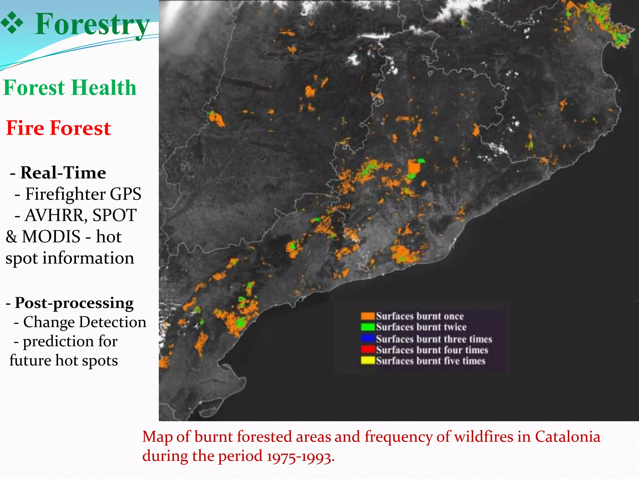  Forestry
Forest Health
Fire Forest
- Real-Time
- Firefighter GPS
- AVHRR, SPOT
& MODIS - hot
spot information
- Post-processing
- Change Detection
- prediction for
future hot spots

Map of burnt forested areas and frequency of wildfires in Catalonia
during the period 1975-1993.

 