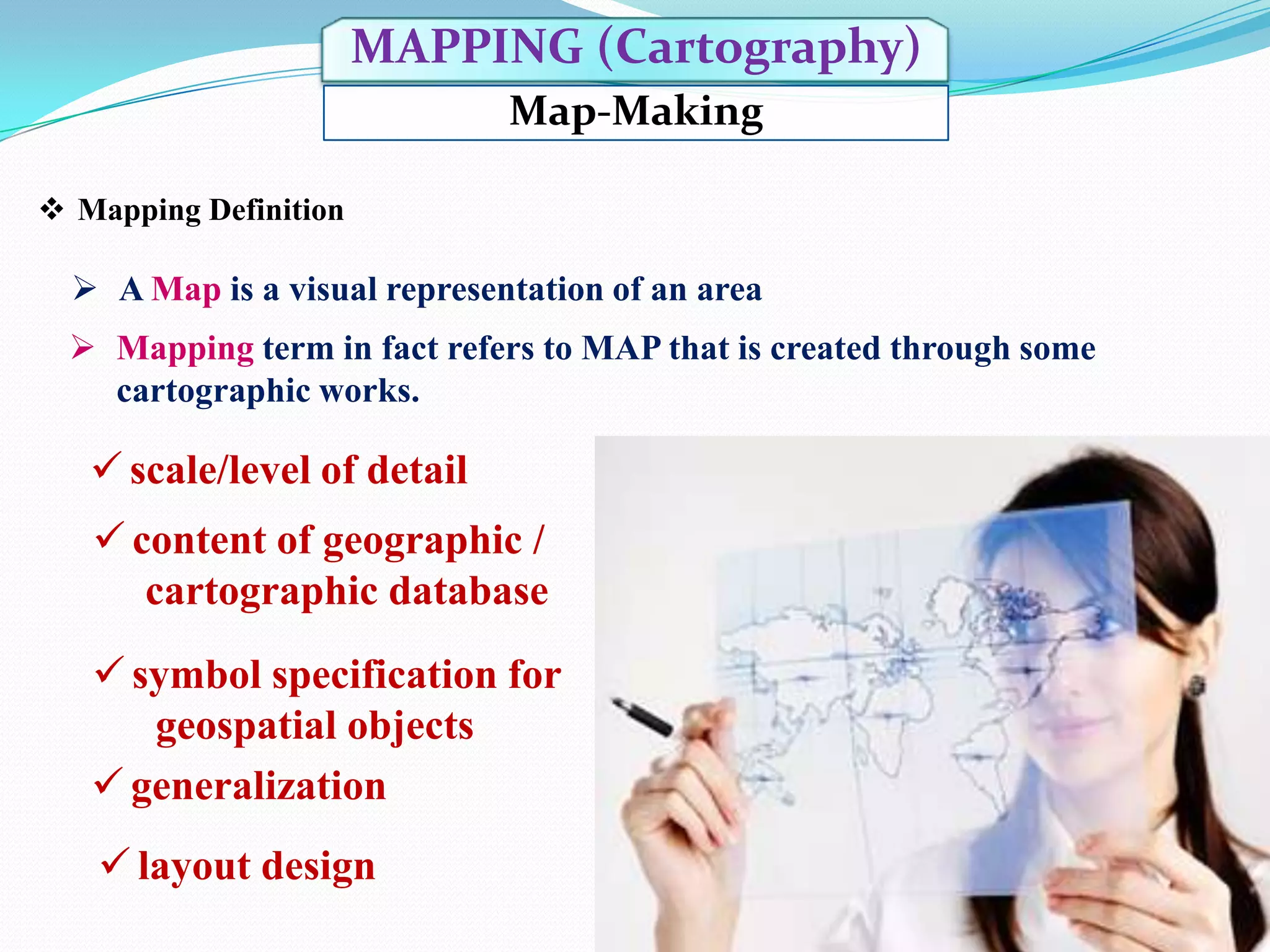 MAPPING (Cartography)
Map-Making
 Mapping Definition

 A Map is a visual representation of an area
 Mapping term in fact refers to MAP that is created through some
cartographic works.

 scale/level of detail
 content of geographic /
cartographic database
 symbol specification for
geospatial objects
 generalization
 layout design

 